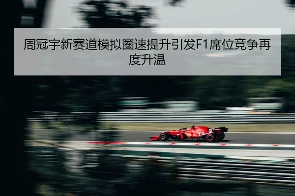 周冠宇新赛道模拟圈速提升引发F1席位竞争再度升温